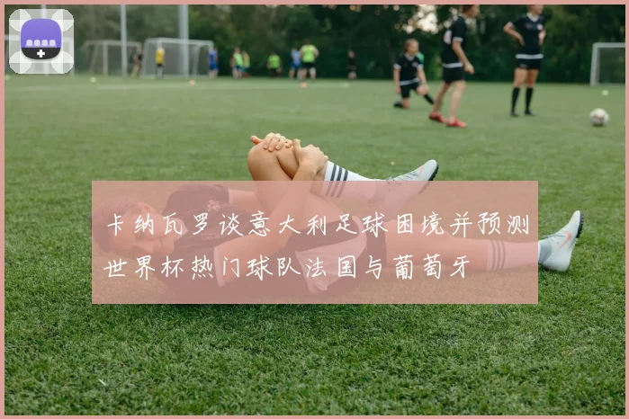 卡纳瓦罗谈意大利足球困境并预测世界杯热门球队法国与葡萄牙