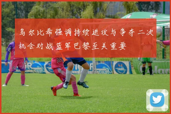 乌尔比希强调持续进攻与争夺二次机会对战蓝军巴黎至关重要