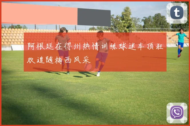 阿根廷在得州热情训练球迷车顶狂欢追随梅西风采
