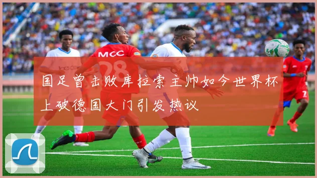 国足曾击败库拉索主帅如今世界杯上破德国大门引发热议