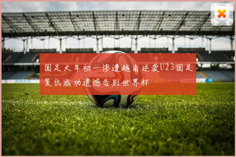 国足大年初一惨遭越南逆袭U23国足复仇成功遗憾告别世界杯