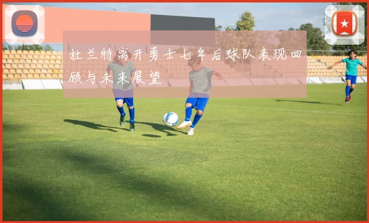 杜兰特离开勇士七年后球队表现回顾与未来展望