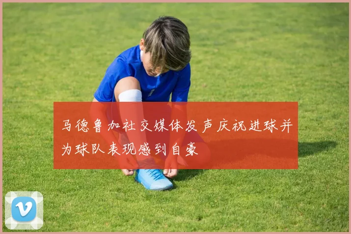 马德鲁加社交媒体发声庆祝进球并为球队表现感到自豪