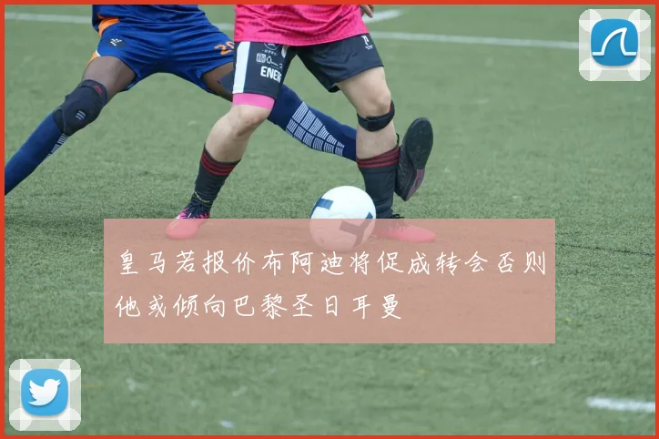 皇马若报价布阿迪将促成转会否则他或倾向巴黎圣日耳曼