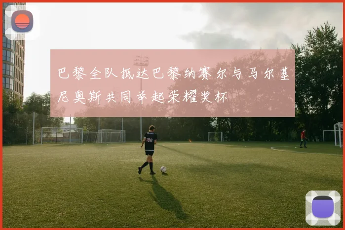 巴黎全队抵达巴黎纳赛尔与马尔基尼奥斯共同举起荣耀奖杯