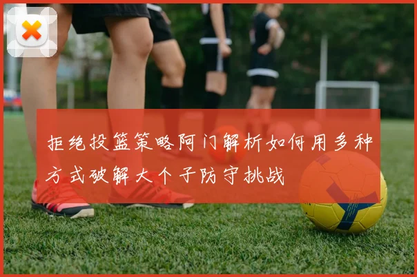 拒绝投篮策略阿门解析如何用多种方式破解大个子防守挑战