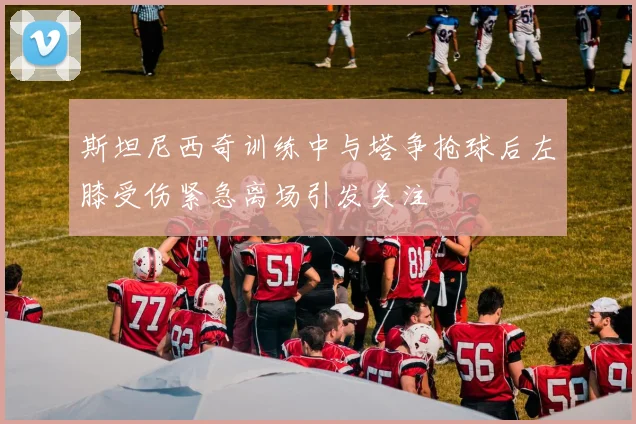 斯坦尼西奇训练中与塔争抢球后左膝受伤紧急离场引发关注