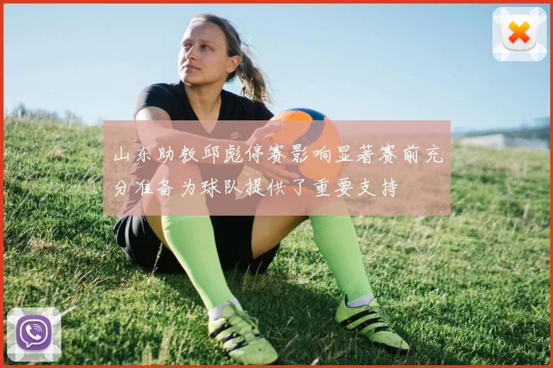 山东助教邱彪停赛影响显著赛前充分准备为球队提供了重要支持