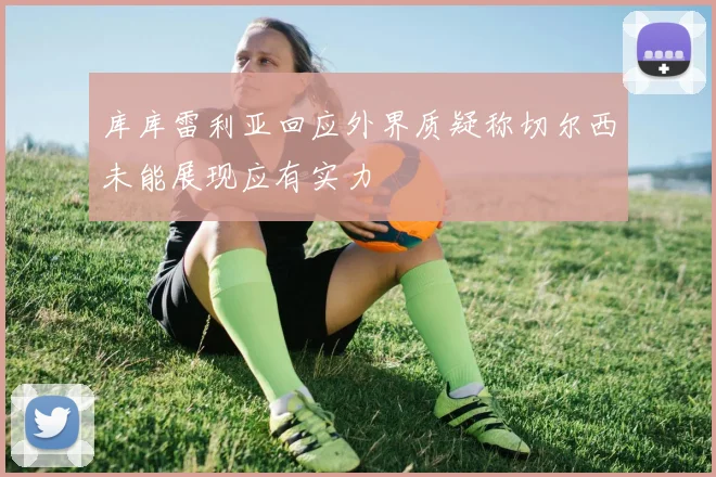 库库雷利亚回应外界质疑称切尔西未能展现应有实力