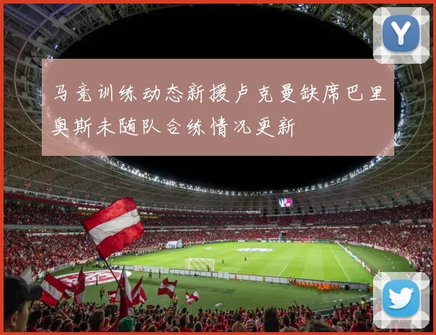 马竞训练动态新援卢克曼缺席巴里奥斯未随队合练情况更新