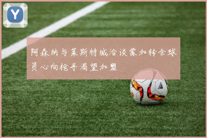 阿森纳与莱斯特城洽谈蒙加转会球员心向枪手渴望加盟