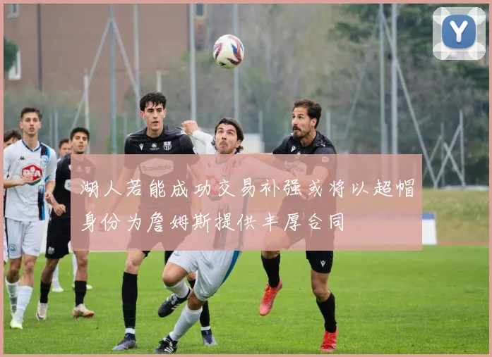 湖人若能成功交易补强或将以超帽身份为詹姆斯提供丰厚合同
