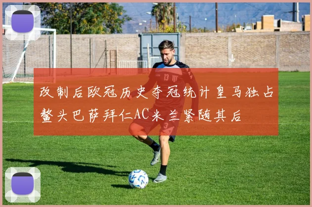 改制后欧冠历史夺冠统计皇马独占鳌头巴萨拜仁AC米兰紧随其后