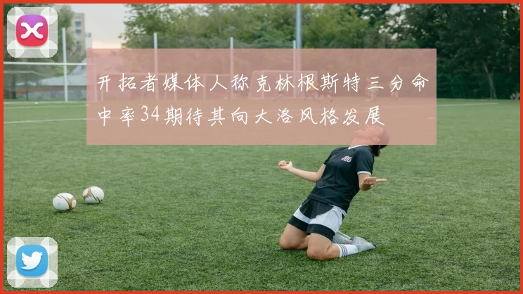 开拓者媒体人称克林根斯特三分命中率34期待其向大洛风格发展