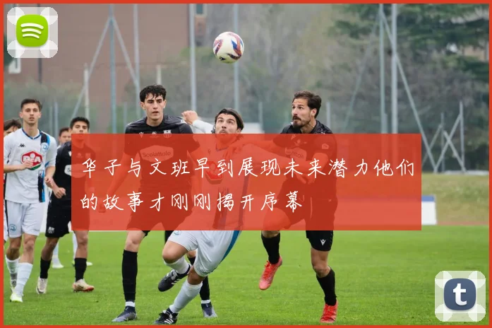 华子与文班早到展现未来潜力他们的故事才刚刚揭开序幕