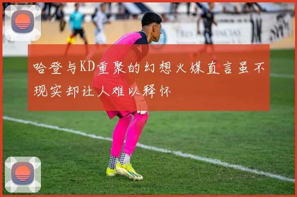 哈登与KD重聚的幻想火媒直言虽不现实却让人难以释怀