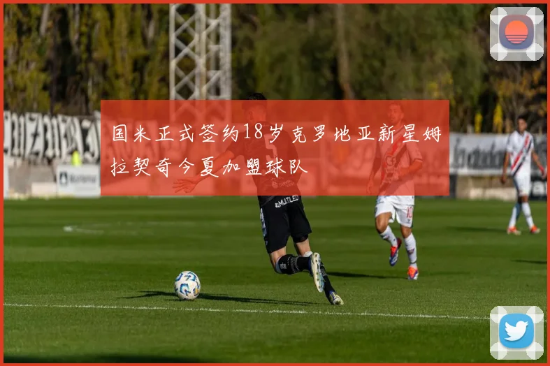 国米正式签约18岁克罗地亚新星姆拉契奇今夏加盟球队