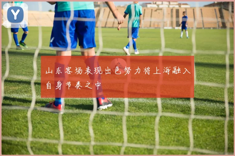山东客场表现出色努力将上海融入自身节奏之中