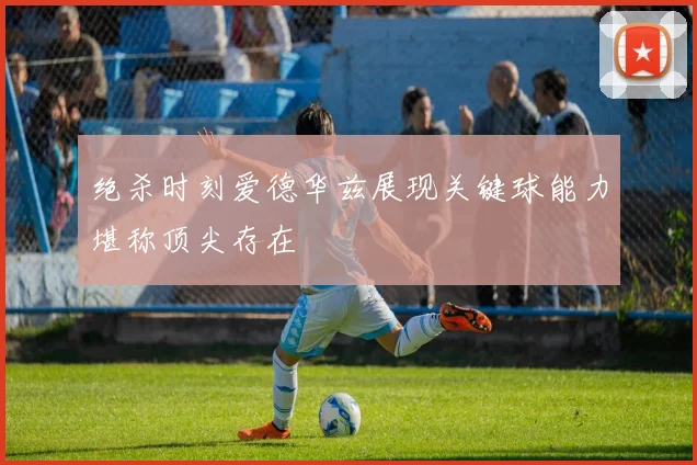 绝杀时刻爱德华兹展现关键球能力堪称顶尖存在
