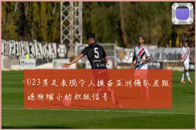 U23男足表现令人振奋亚洲强队差距逐渐缩小的积极信号