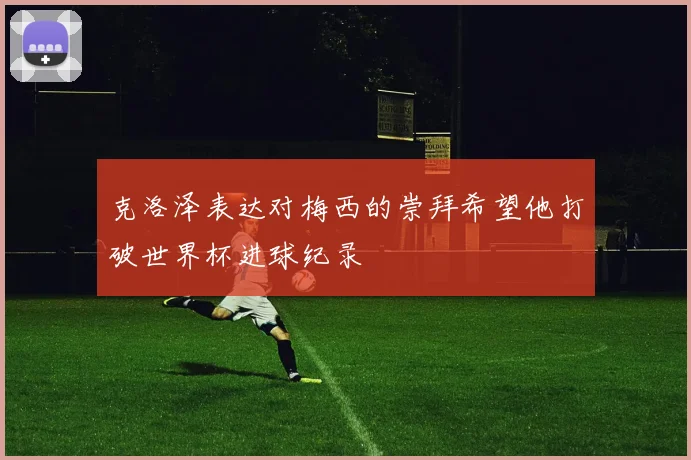 克洛泽表达对梅西的崇拜希望他打破世界杯进球纪录