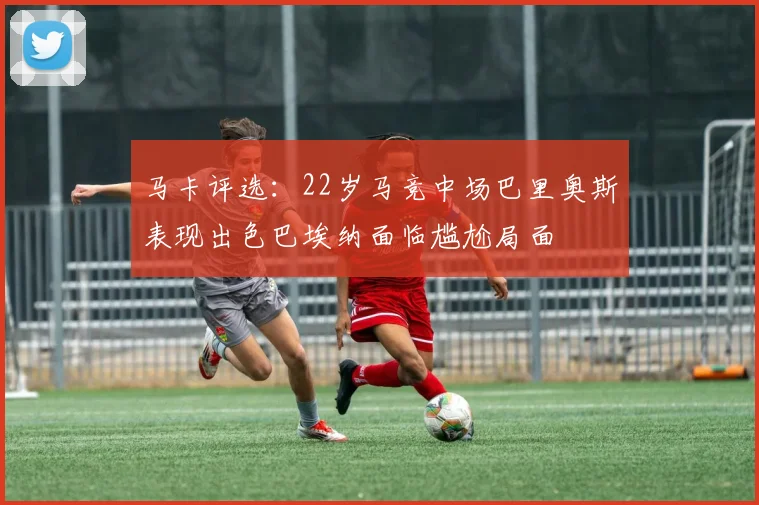 马卡评选：22岁马竞中场巴里奥斯表现出色巴埃纳面临尴尬局面